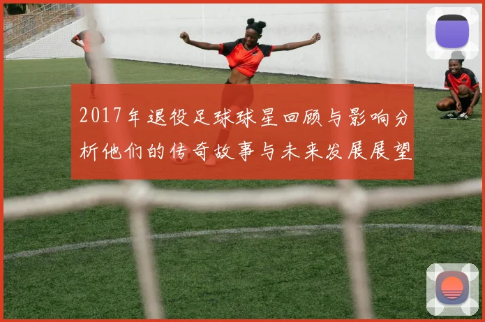 2017年退役足球球星回顾与影响分析他们的传奇故事与未来发展展望