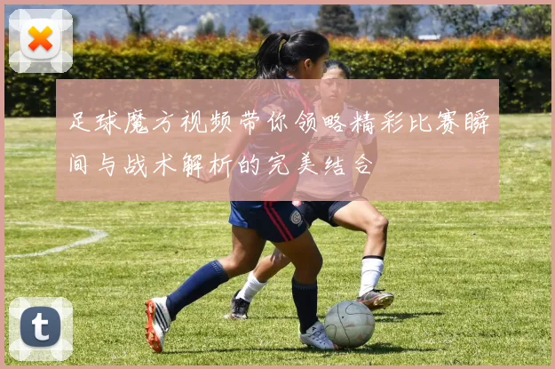 足球魔方视频带你领略精彩比赛瞬间与战术解析的完美结合