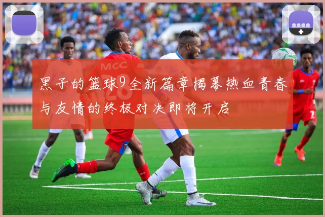 黑子的篮球9全新篇章揭幕热血青春与友情的终极对决即将开启